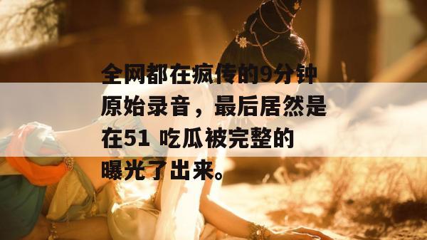 全网都在疯传的9分钟原始录音,最后居然是在51 吃瓜被完整的曝光了出来。 全网都在疯传的9分钟原始录音,最后居然是在51 吃瓜被完整的曝光了出来。